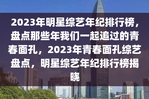 2023年明星综艺年纪排行榜，盘点那些年我们一起追过的青春面孔，2023年青春面孔综艺盘点，明星综艺年纪排行榜揭晓