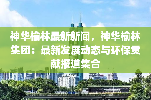 神华榆林最新新闻，神华榆林集团：最新发展动态与环保贡献报道集合