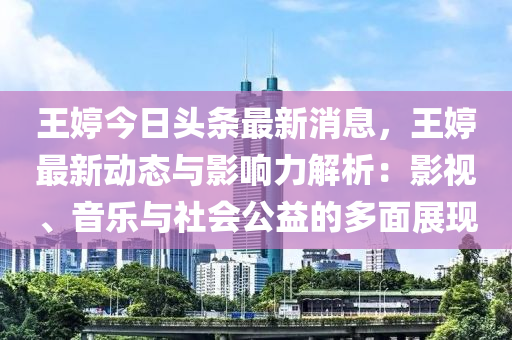 王婷今日头条最新消息，王婷最新动态与影响力解析：影视、音乐与社会公益的多面展现