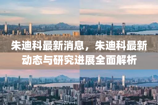 朱迪科最新消息，朱迪科最新动态与研究进展全面解析