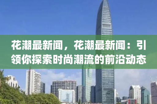 花潮最新闻，花潮最新闻：引领你探索时尚潮流的前沿动态