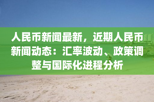 人民币新闻最新，近期人民币新闻动态：汇率波动、政策调整与国际化进程分析