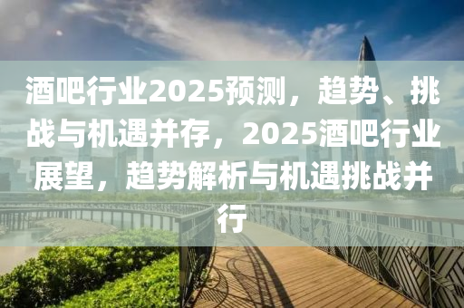 酒吧行业2025预测，趋势、挑战与机遇并存，2025酒吧行业展望，趋势解析与机遇挑战并行