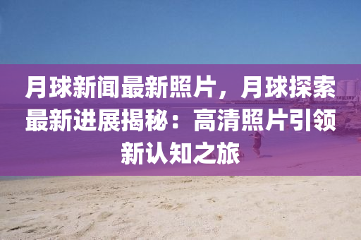 月球新闻最新照片，月球探索最新进展揭秘：高清照片引领新认知之旅