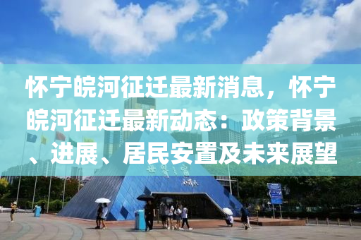 怀宁皖河征迁最新消息，怀宁皖河征迁最新动态：政策背景、进展、居民安置及未来展望