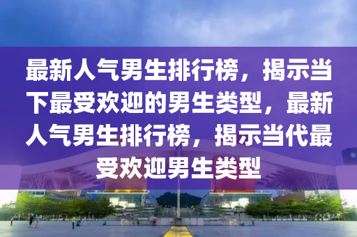 最新人气男生排行榜，揭示当下最受欢迎的男生类型，最新人气男生排行榜，揭示当代最受欢迎男生类型