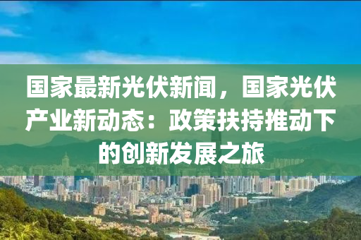 国家最新光伏新闻，国家光伏产业新动态：政策扶持推动下的创新发展之旅