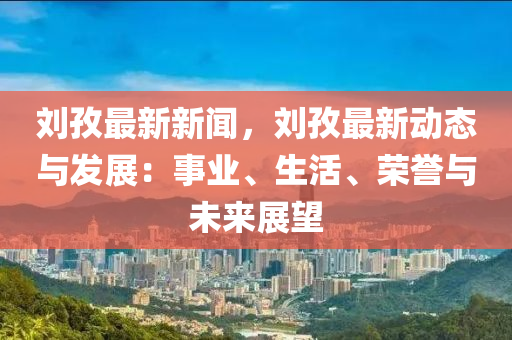 刘孜最新新闻，刘孜最新动态与发展：事业、生活、荣誉与未来展望