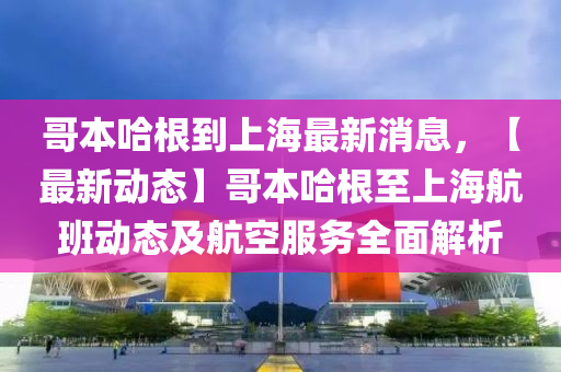 哥本哈根到上海最新消息，【最新动态】哥本哈根至上海航班动态及航空服务全面解析