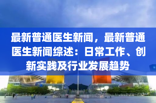 最新普通医生新闻，最新普通医生新闻综述：日常工作、创新实践及行业发展趋势