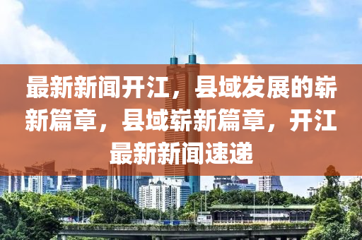 最新新闻开江，县域发展的崭新篇章，县域崭新篇章，开江最新新闻速递