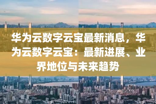 华为云数字云宝最新消息，华为云数字云宝：最新进展、业界地位与未来趋势