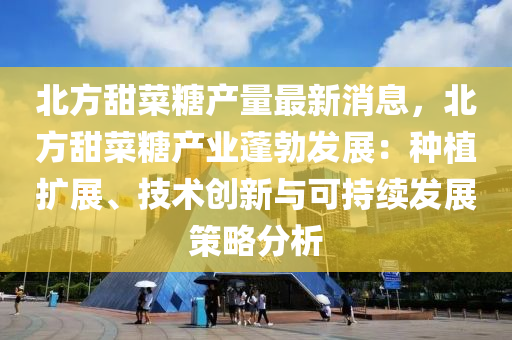 北方甜菜糖产量最新消息，北方甜菜糖产业蓬勃发展：种植扩展、技术创新与可持续发展策略分析