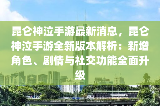 昆仑神泣手游最新消息，昆仑神泣手游全新版本解析：新增角色、剧情与社交功能全面升级