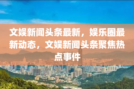 文娱新闻头条最新，娱乐圈最新动态，文娱新闻头条聚焦热点事件