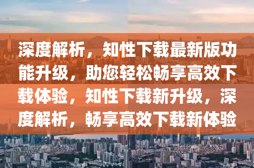 深度解析，知性下载最新版功能升级，助您轻松畅享高效下载体验，知性下载新升级，深度解析，畅享高效下载新体验
