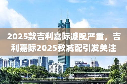 2025款吉利嘉际减配严重，吉利嘉际2025款减配引发关注