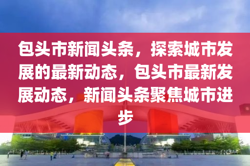 包头市新闻头条，探索城市发展的最新动态，包头市最新发展动态，新闻头条聚焦城市进步