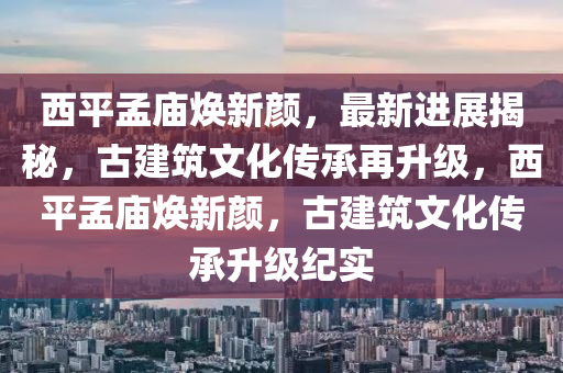 西平孟庙焕新颜，最新进展揭秘，古建筑文化传承再升级，西平孟庙焕新颜，古建筑文化传承升级纪实