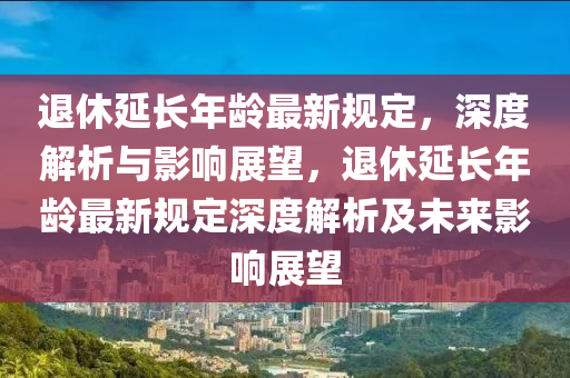 退休延长年龄最新规定，深度解析与影响展望，退休延长年龄最新规定深度解析及未来影响展望