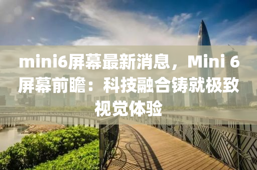 mini6屏幕最新消息，Mini 6屏幕前瞻：科技融合铸就极致视觉体验