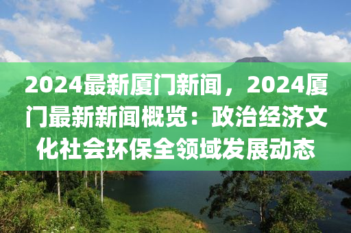 2024最新厦门新闻，2024厦门最新新闻概览：政治经济文化社会环保全领域发展动态