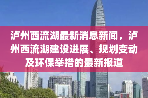 泸州西流湖最新消息新闻，泸州西流湖建设进展、规划变动及环保举措的最新报道