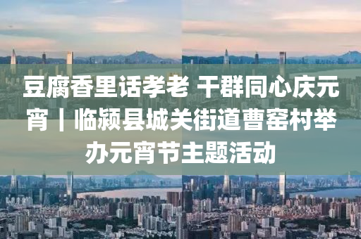 豆腐香里话孝老 干群同心庆元宵｜临颍县城关街道曹窑村举办元宵节主题活动