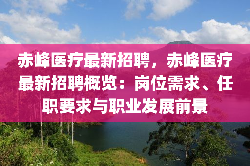 赤峰医疗最新招聘，赤峰医疗最新招聘概览：岗位需求、任职要求与职业发展前景