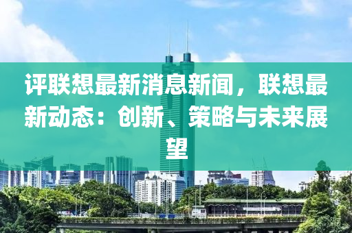 评联想最新消息新闻，联想最新动态：创新、策略与未来展望