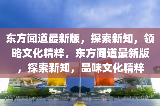 东方闻道最新版，探索新知，领略文化精粹，东方闻道最新版，探索新知，品味文化精粹