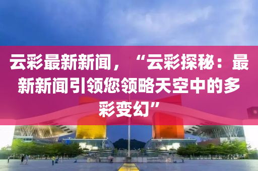 云彩最新新闻，“云彩探秘：最新新闻引领您领略天空中的多彩变幻”