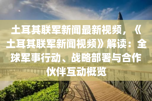 土耳其联军新闻最新视频，《土耳其联军新闻视频》解读：全球军事行动、战略部署与合作伙伴互动概览