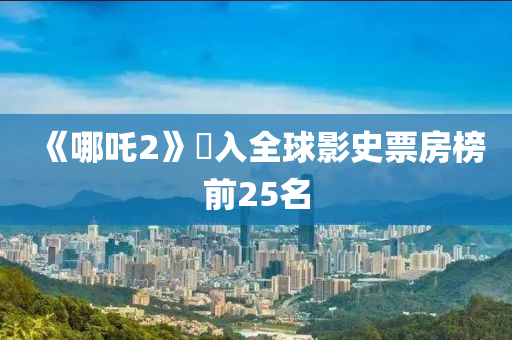 《哪吒2》進入全球影史票房榜前25名