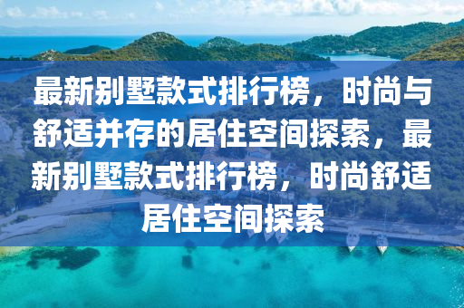 最新别墅款式排行榜，时尚与舒适并存的居住空间探索，最新别墅款式排行榜，时尚舒适居住空间探索