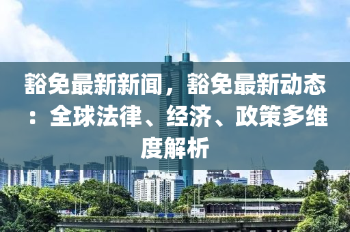 豁免最新新闻，豁免最新动态：全球法律、经济、政策多维度解析