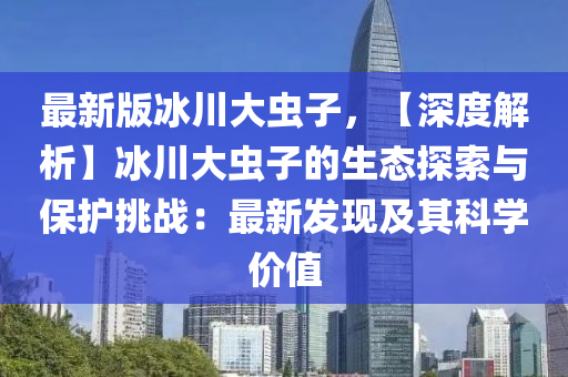 最新版冰川大虫子，【深度解析】冰川大虫子的生态探索与保护挑战：最新发现及其科学价值