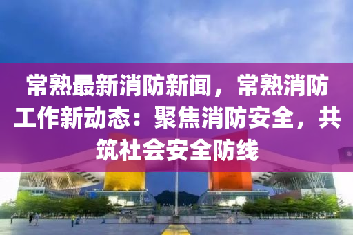 常熟最新消防新闻，常熟消防工作新动态：聚焦消防安全，共筑社会安全防线
