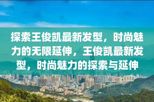 探索王俊凯最新发型，时尚魅力的无限延伸，王俊凯最新发型，时尚魅力的探索与延伸
