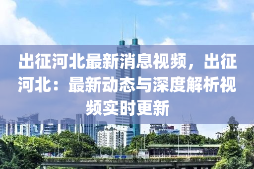 出征河北最新消息视频，出征河北：最新动态与深度解析视频实时更新