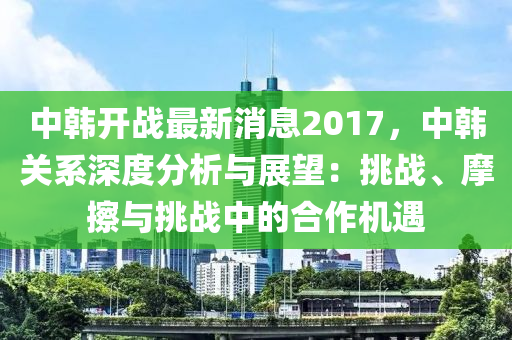 中韩开战最新消息2017，中韩关系深度分析与展望：挑战、摩擦与挑战中的合作机遇