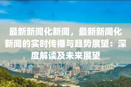最新新闻化新闻，最新新闻化新闻的实时传播与趋势展望：深度解读及未来展望