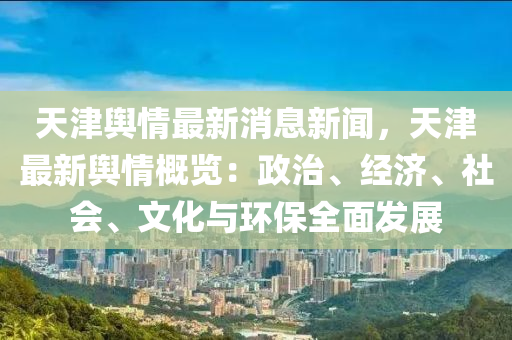 天津舆情最新消息新闻，天津最新舆情概览：政治、经济、社会、文化与环保全面发展