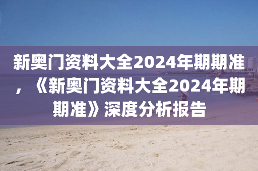 新奥门资料大全2024年期期准，《新奥门资料大全2024年期期准》深度分析报告