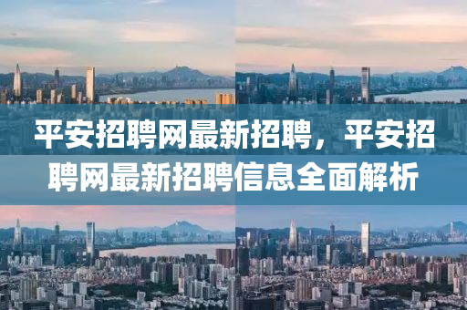 平安招聘网最新招聘，平安招聘网最新招聘信息全面解析