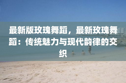 最新版玫瑰舞蹈，最新玫瑰舞蹈：传统魅力与现代韵律的交织