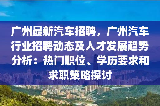 广州最新汽车招聘，广州汽车行业招聘动态及人才发展趋势分析：热门职位、学历要求和求职策略探讨