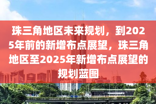 珠三角地区未来规划，到2025年前的新增布点展望，珠三角地区至2025年新增布点展望的规划蓝图