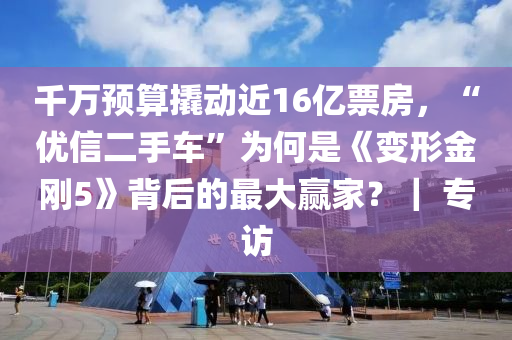 千万预算撬动近16亿票房，“优信二手车”为何是《变形金刚5》背后的最大赢家？｜ 专访