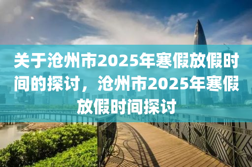 关于沧州市2025年寒假放假时间的探讨，沧州市2025年寒假放假时间探讨